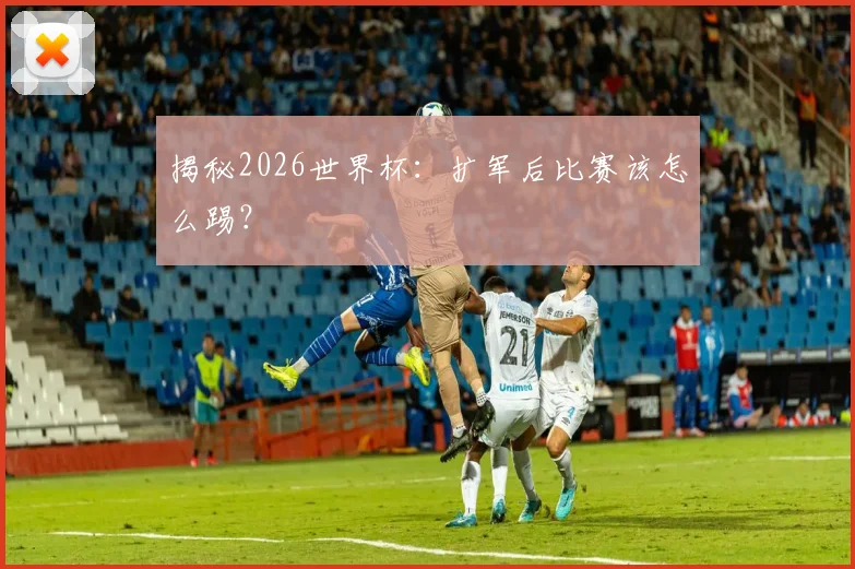 揭秘2026世界杯:扩军后比赛该怎么踢?