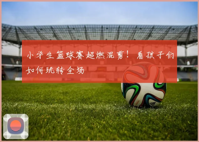 小学生篮球赛超燃混剪!看孩子们如何玩转全场