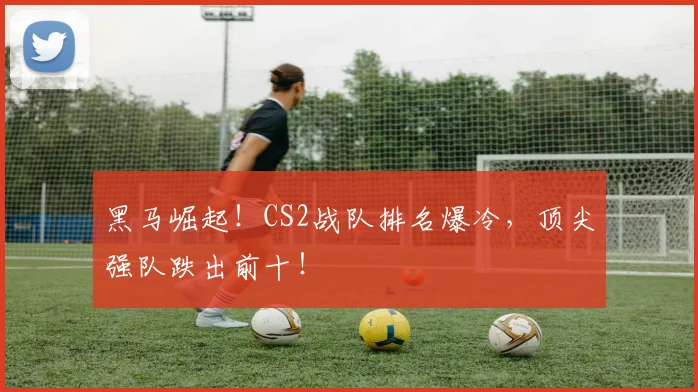 黑马崛起！CS2战队排名爆冷，顶尖强队跌出前十！